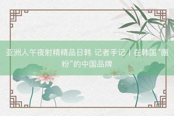 亚洲人午夜射精精品日韩 记者手记丨在韩国“圈粉”的中国品牌