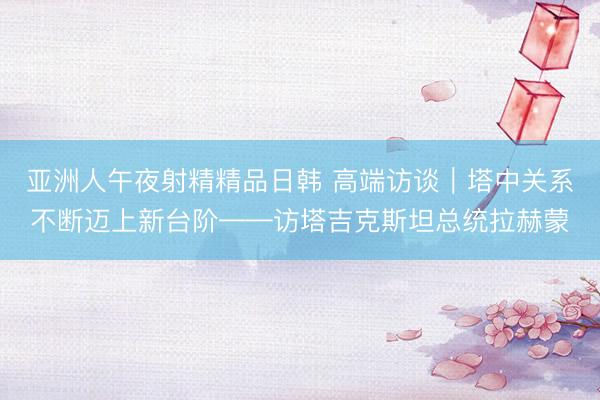 亚洲人午夜射精精品日韩 高端访谈｜塔中关系不断迈上新台阶——访塔吉克斯坦总统拉赫蒙