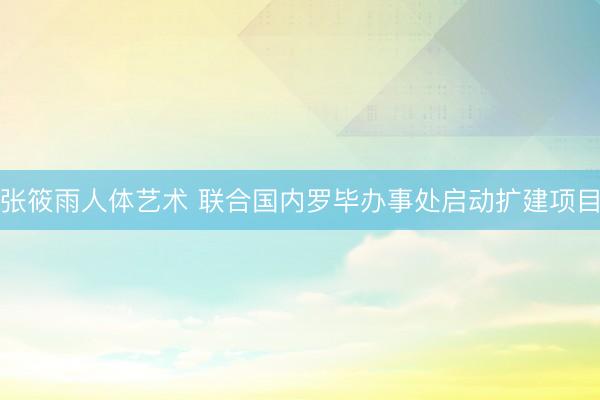 张筱雨人体艺术 联合国内罗毕办事处启动扩建项目
