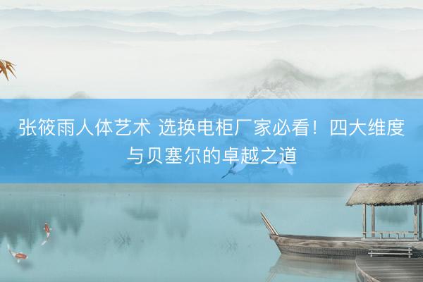 张筱雨人体艺术 选换电柜厂家必看！四大维度与贝塞尔的卓越之道