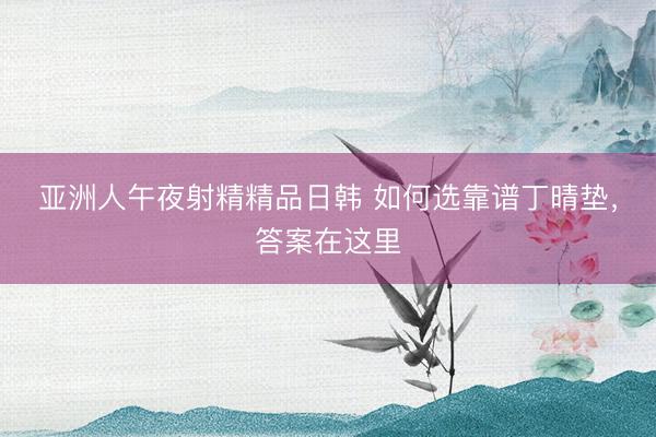 亚洲人午夜射精精品日韩 如何选靠谱丁晴垫，答案在这里