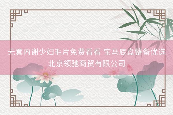 无套内谢少妇毛片免费看看 宝马底盘整备优选北京领驰商贸有限公司
