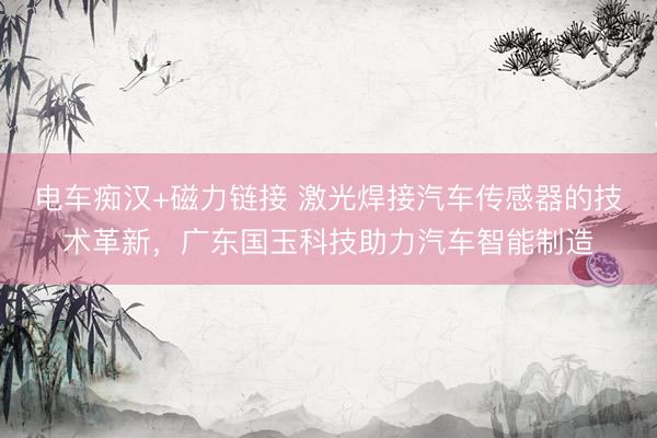 电车痴汉+磁力链接 激光焊接汽车传感器的技术革新，广东国玉科技助力汽车智能制造