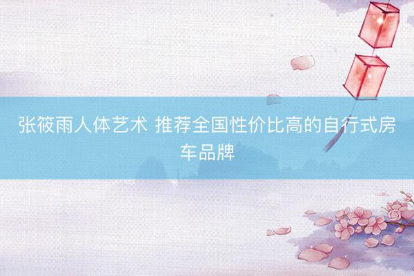 张筱雨人体艺术 推荐全国性价比高的自行式房车品牌