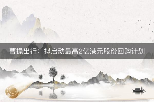 曹操出行：拟启动最高2亿港元股份回购计划