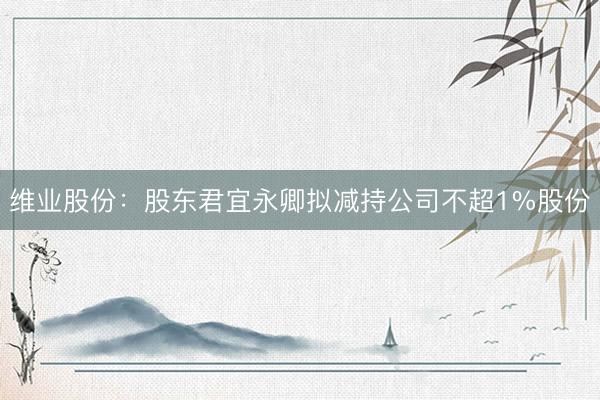 维业股份：股东君宜永卿拟减持公司不超1%股份