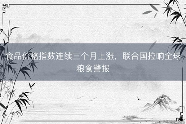 食品价格指数连续三个月上涨，联合国拉响全球粮食警报