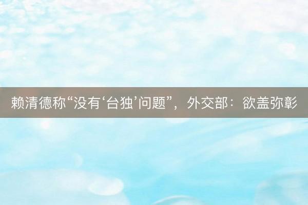 赖清德称“没有‘台独’问题”，外交部：欲盖弥彰