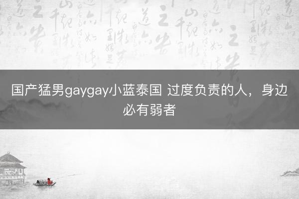 国产猛男gaygay小蓝泰国 过度负责的人，身边必有弱者