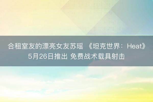 合租室友的漂亮女友苏瑶 《坦克世界：Heat》5月26日推出 免费战术载具射击