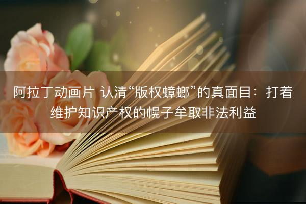 阿拉丁动画片 认清“版权蟑螂”的真面目：打着维护知识产权的幌子牟取非法利益