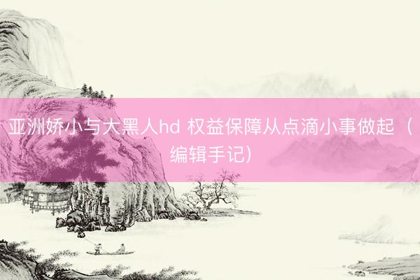 亚洲娇小与大黑人hd 权益保障从点滴小事做起（编辑手记）