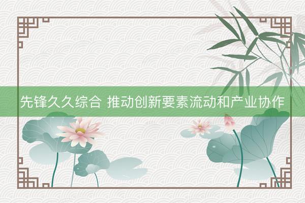 先锋久久综合 推动创新要素流动和产业协作