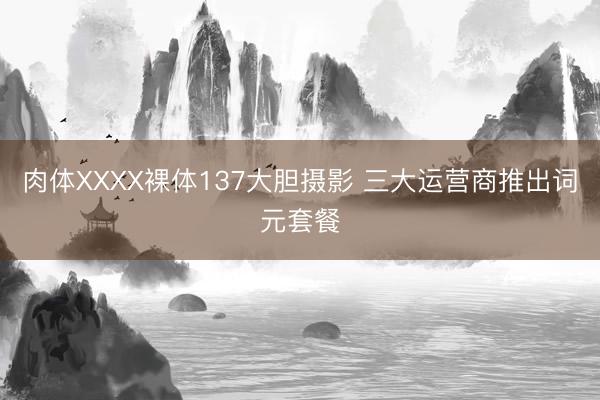肉体XXXX裸体137大胆摄影 三大运营商推出词元套餐