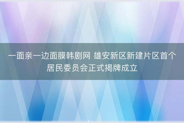 一面亲一边面膜韩剧网 雄安新区新建片区首个居民委员会正式揭牌成立