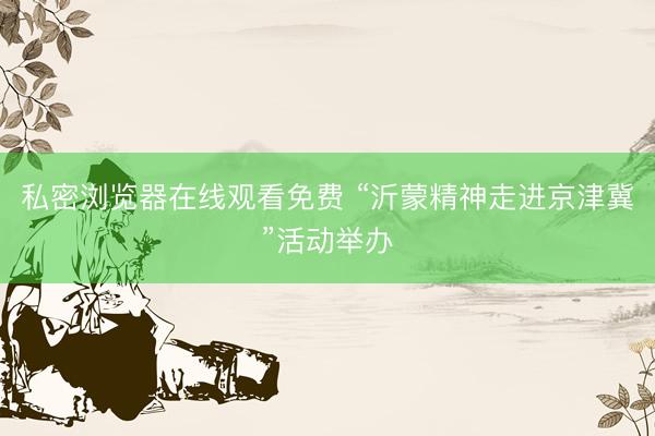 私密浏览器在线观看免费 “沂蒙精神走进京津冀”活动举办