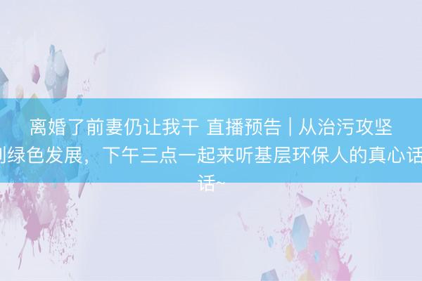 离婚了前妻仍让我干 直播预告 | 从治污攻坚到绿色发展，<a href=