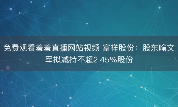 免费观看羞羞直播网站视频 富祥股份：股东喻文军拟减持不超2.45%股份