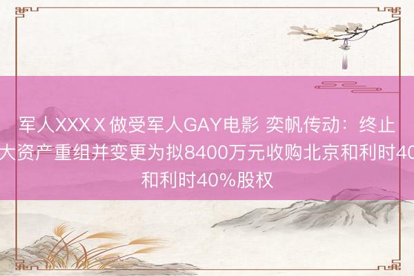 军人XXXⅩ做受军人GAY电影 奕帆传动：终止筹划重大资产重组并变更为拟8400万元收购北京和利时40%股权