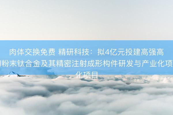 肉体交换免费 精研科技：拟4亿元投建高强高韧粉末钛合金及其精密注射成形构件研发与产业化项目