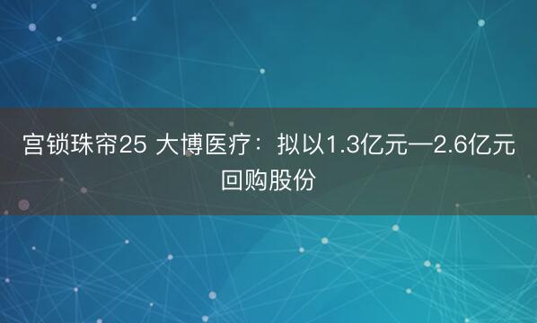 宫锁珠帘25 大博医疗：拟以1.3亿元—2.6亿元回购股份