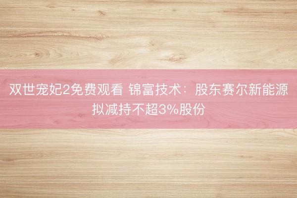 双世宠妃2免费观看 锦富技术：股东赛尔新能源拟减持不超3%股份