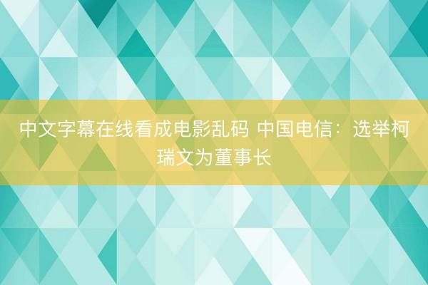 中文字幕在线看成电影乱码 中国电信：选举柯瑞文为董事长