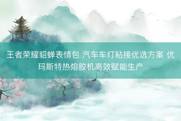 王者荣耀貂蝉表情包 汽车车灯粘接优选方案 优玛斯特热熔胶机高效赋能生产