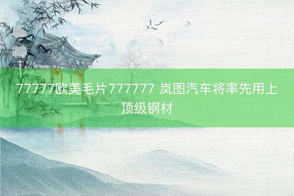 77777欧美毛片777777 岚图汽车将率先用上顶级钢材
