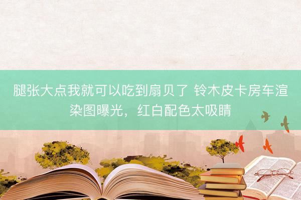 腿张大点我就可以吃到扇贝了 铃木皮卡房车渲染图曝光，红白配色太吸睛