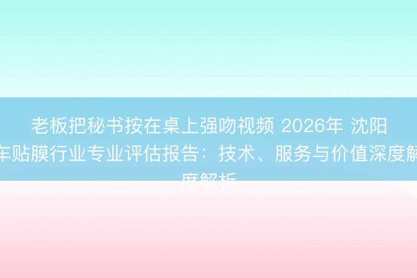 老板把秘书按在桌上强吻视频 2026年 沈阳汽车贴膜行业专业评估报告:技术、服务与价值深度解析