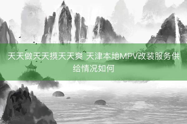 天天做天天摸天天爽 天津本地MPV改装服务供给情况如何