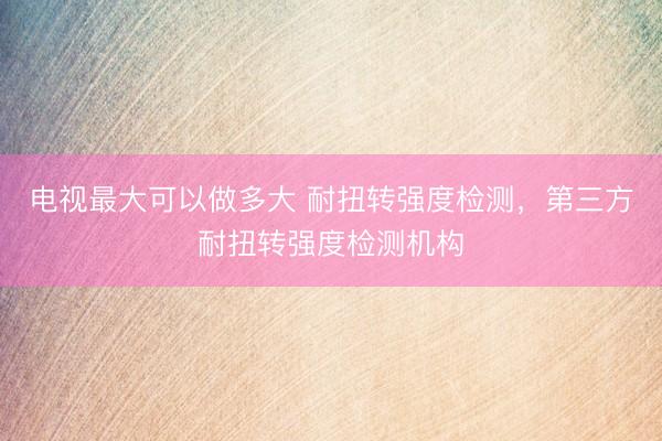 电视最大可以做多大 耐扭转强度检测，第三方耐扭转强度检测机构