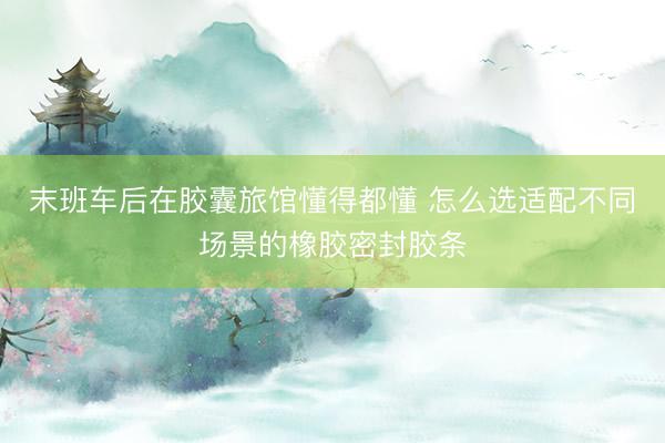 末班车后在胶囊旅馆懂得都懂 怎么选适配不同场景的橡胶密封胶条