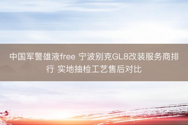 中国军警雄液free 宁波别克GL8改装服务商排行 实地抽检工艺售后对比
