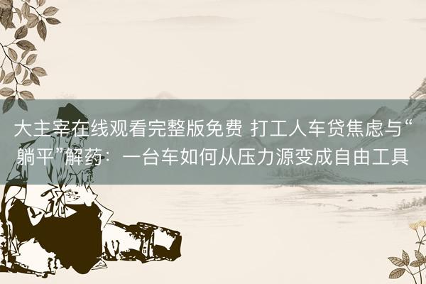 大主宰在线观看完整版免费 打工人车贷焦虑与“躺平”解药：一台车如何从压力源变成自由工具