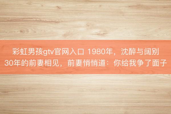彩虹男孩gtv官网入口 1980年，沈醉与阔别30年的前妻相见，前妻悄悄道：你给我争了面子