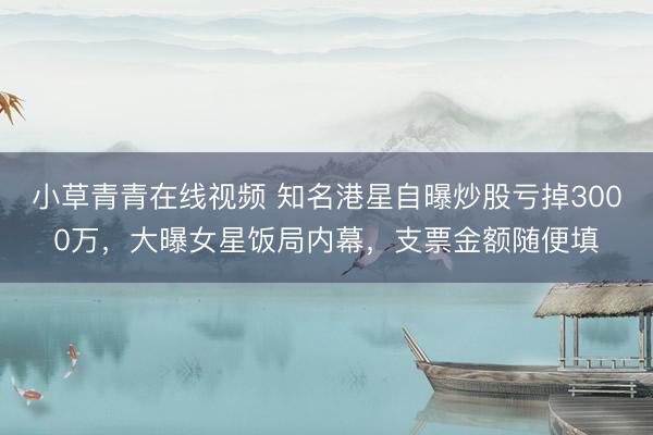 小草青青在线视频 知名港星自曝炒股亏掉3000万，大曝女星饭局内幕，支票金额随便填