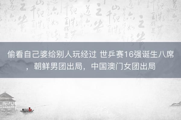 偷看自己婆给别人玩经过 世乒赛16强诞生八席，朝鲜男团出局，中国澳门女团出局