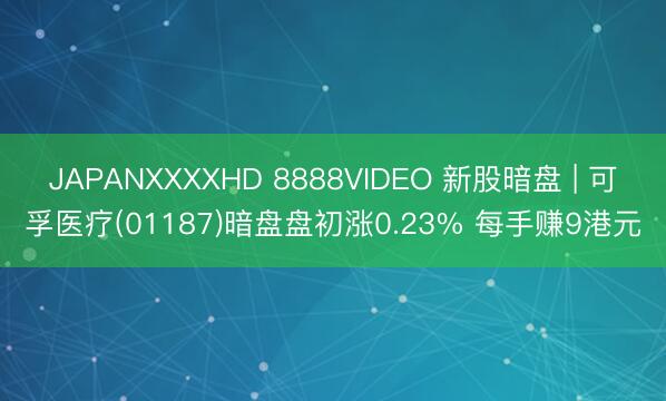 JAPANXXXXHD 8888VIDEO 新股暗盘 | 可孚医疗(01187)暗盘盘初涨0.23% 每手赚9港元