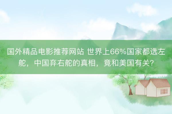 国外精品电影推荐网站 世界上66%国家都选左舵，中国弃右舵的真相，竟和美国有关？