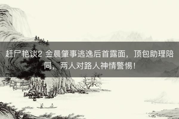 赶尸艳谈2 金晨肇事逃逸后首露面，顶包助理陪同，两人对路人神情警惕！