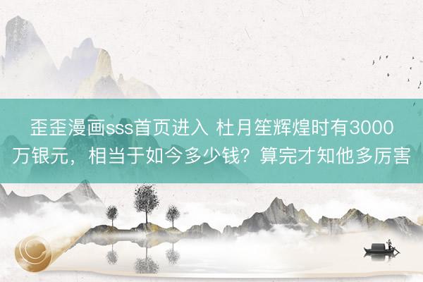 歪歪漫画sss首页进入 杜月笙辉煌时有3000万银元，相当于如今多少钱？算完才知他多厉害