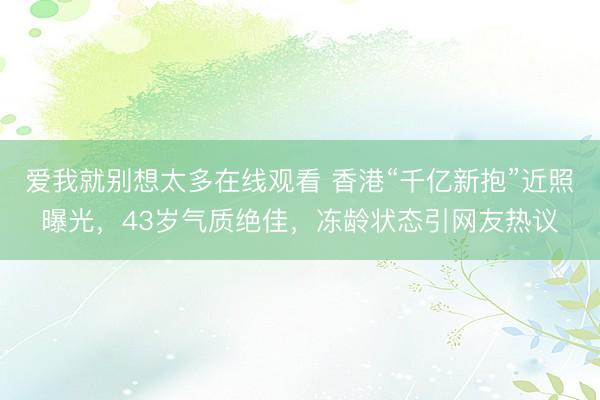 爱我就别想太多在线观看 香港“千亿新抱”近照曝光,43岁气质绝佳,冻龄状态引网友热议