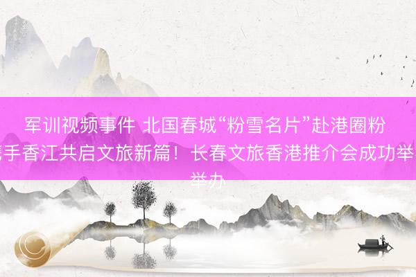 军训视频事件 北国春城“粉雪名片”赴港圈粉 携手香江共启文旅新篇！长春文旅香港推介会成功举办