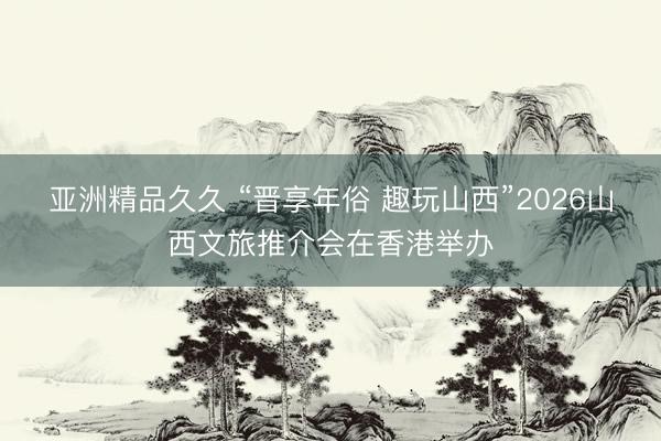 亚洲精品久久 “晋享年俗 趣玩山西”2026山西文旅推介会在香港举办