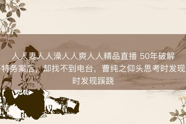 人人妻人人澡人人爽人人精品直播 50年破解北平特务案后，却找不到电台，曹纯之仰头思考时发现蹊跷