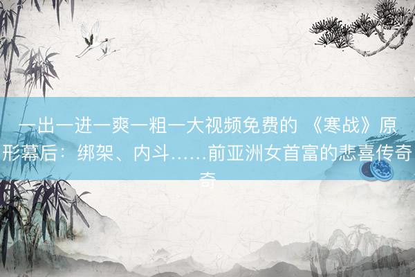 一出一进一爽一粗一大视频免费的 《寒战》原形幕后：绑架、内斗……前亚洲女首富的悲喜传奇