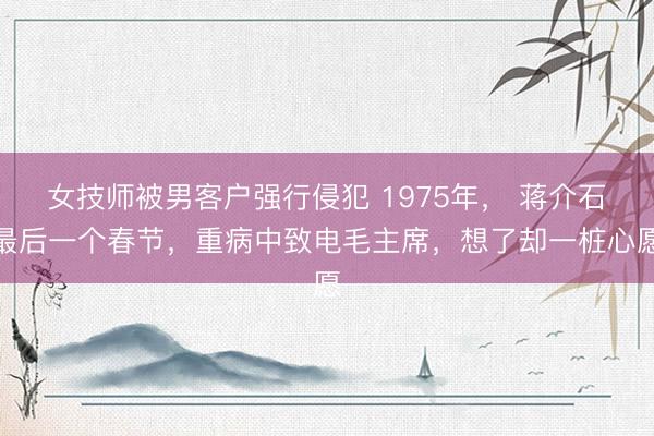 女技师被男客户强行侵犯 1975年， 蒋介石最后一个春节，重病中致电毛主席，想了却一桩心愿