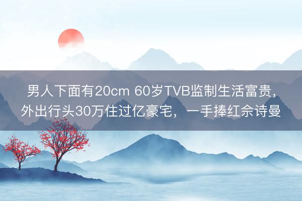 男人下面有20cm 60岁TVB监制生活富贵，外出行头30万住过亿豪宅，一手捧红佘诗曼